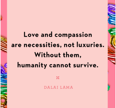 Love and compassion are necessities, not luxuries.  Without them, humanity cannot survive.   - Dalai Lama